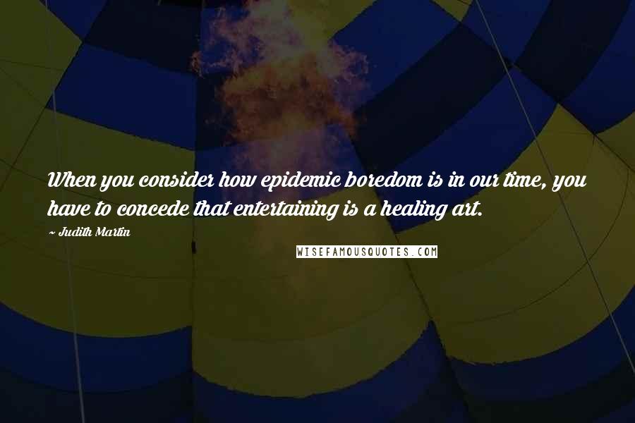 Judith Martin Quotes: When you consider how epidemic boredom is in our time, you have to concede that entertaining is a healing art.