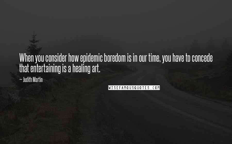 Judith Martin Quotes: When you consider how epidemic boredom is in our time, you have to concede that entertaining is a healing art.