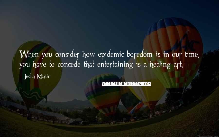 Judith Martin Quotes: When you consider how epidemic boredom is in our time, you have to concede that entertaining is a healing art.