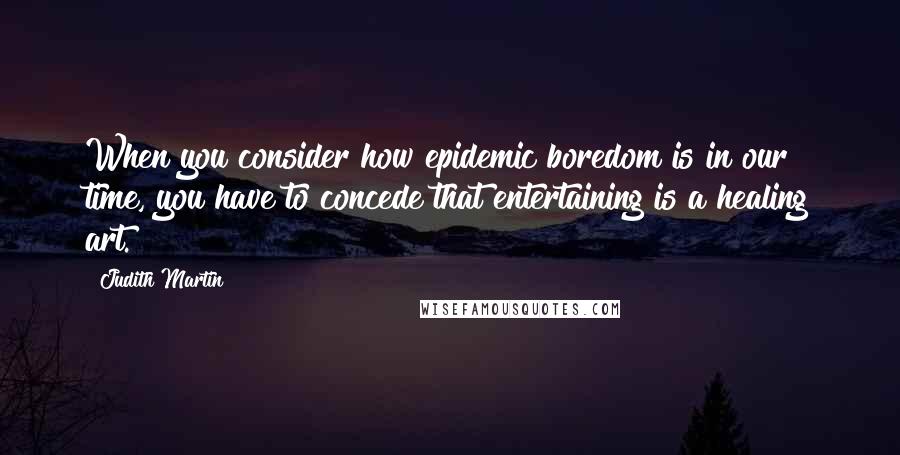 Judith Martin Quotes: When you consider how epidemic boredom is in our time, you have to concede that entertaining is a healing art.