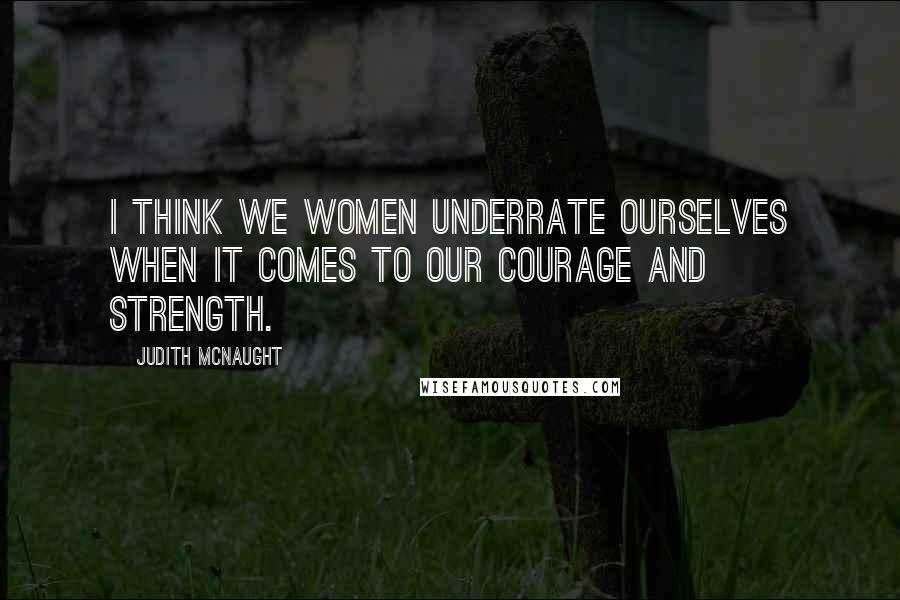 Judith McNaught Quotes: I think we women underrate ourselves when it comes to our courage and strength.