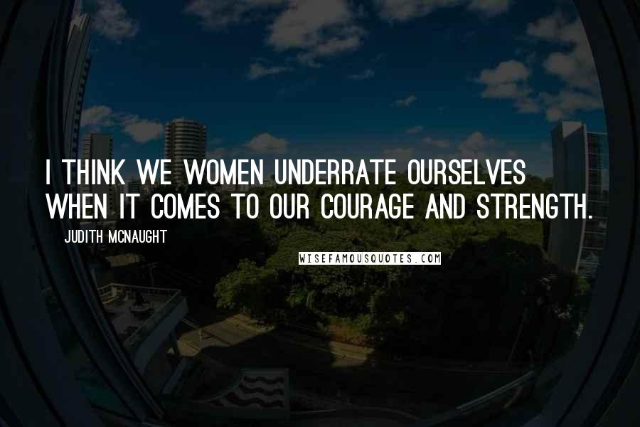 Judith McNaught Quotes: I think we women underrate ourselves when it comes to our courage and strength.