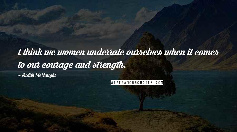 Judith McNaught Quotes: I think we women underrate ourselves when it comes to our courage and strength.