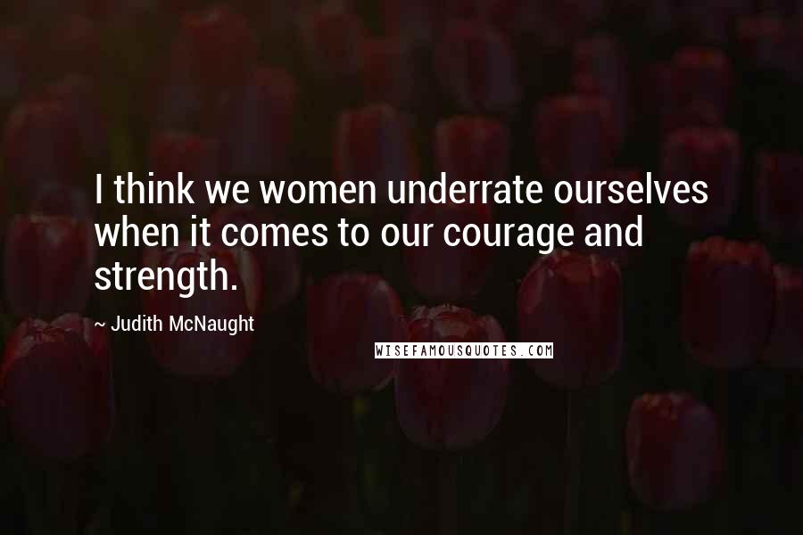 Judith McNaught Quotes: I think we women underrate ourselves when it comes to our courage and strength.
