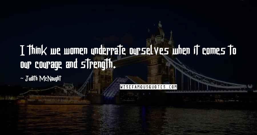 Judith McNaught Quotes: I think we women underrate ourselves when it comes to our courage and strength.