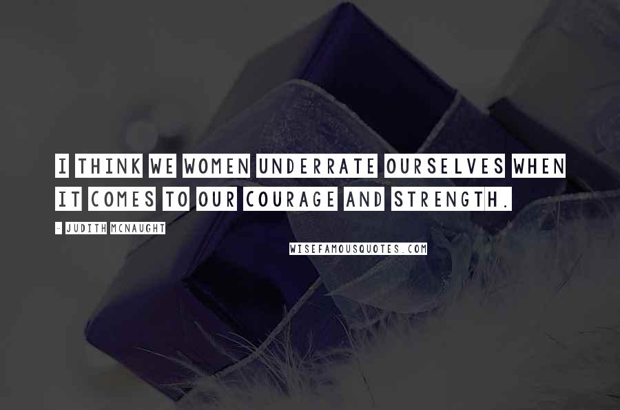 Judith McNaught Quotes: I think we women underrate ourselves when it comes to our courage and strength.