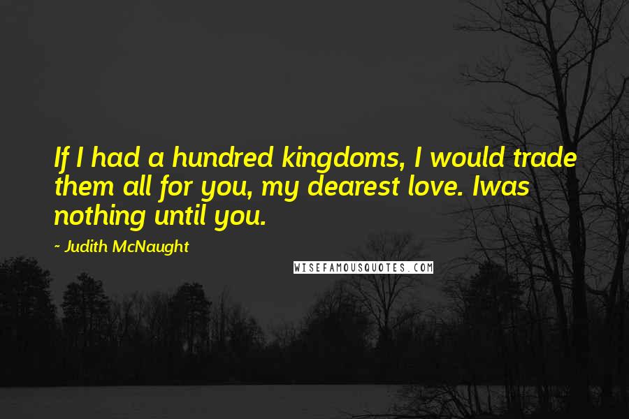 Judith McNaught Quotes: If I had a hundred kingdoms, I would trade them all for you, my dearest love. Iwas nothing until you.