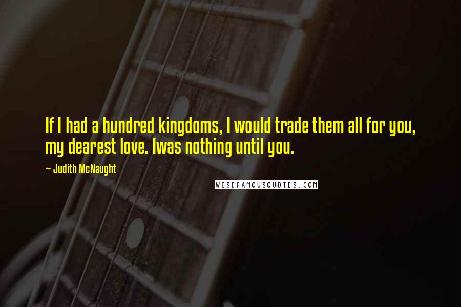 Judith McNaught Quotes: If I had a hundred kingdoms, I would trade them all for you, my dearest love. Iwas nothing until you.