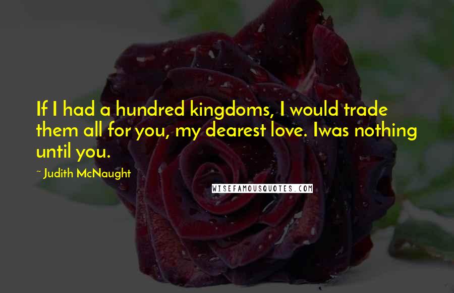 Judith McNaught Quotes: If I had a hundred kingdoms, I would trade them all for you, my dearest love. Iwas nothing until you.