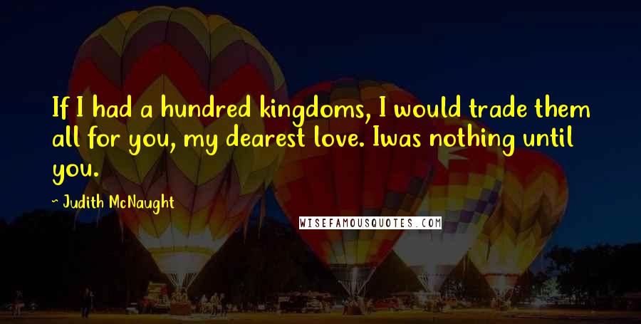 Judith McNaught Quotes: If I had a hundred kingdoms, I would trade them all for you, my dearest love. Iwas nothing until you.