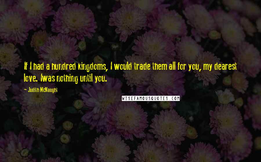 Judith McNaught Quotes: If I had a hundred kingdoms, I would trade them all for you, my dearest love. Iwas nothing until you.