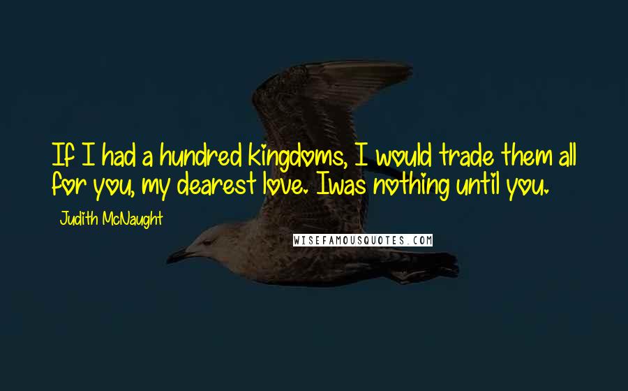 Judith McNaught Quotes: If I had a hundred kingdoms, I would trade them all for you, my dearest love. Iwas nothing until you.