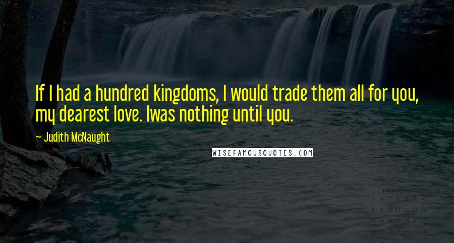 Judith McNaught Quotes: If I had a hundred kingdoms, I would trade them all for you, my dearest love. Iwas nothing until you.