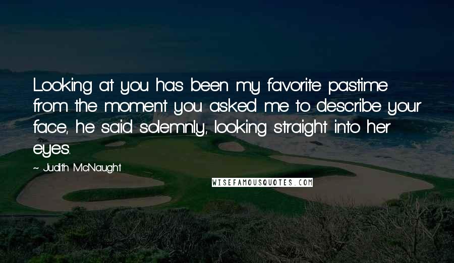 Judith McNaught Quotes: Looking at you has been my favorite pastime from the moment you asked me to describe your face, he said solemnly, looking straight into her eyes.