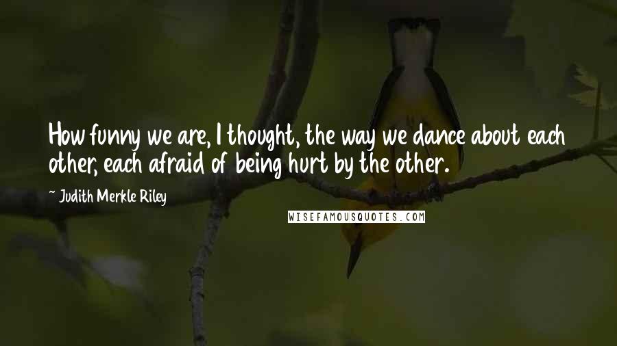 Judith Merkle Riley Quotes: How funny we are, I thought, the way we dance about each other, each afraid of being hurt by the other.