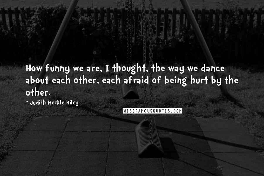 Judith Merkle Riley Quotes: How funny we are, I thought, the way we dance about each other, each afraid of being hurt by the other.