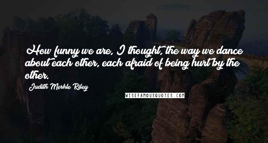 Judith Merkle Riley Quotes: How funny we are, I thought, the way we dance about each other, each afraid of being hurt by the other.