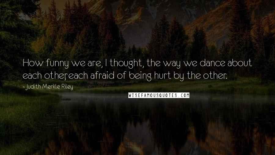 Judith Merkle Riley Quotes: How funny we are, I thought, the way we dance about each other, each afraid of being hurt by the other.