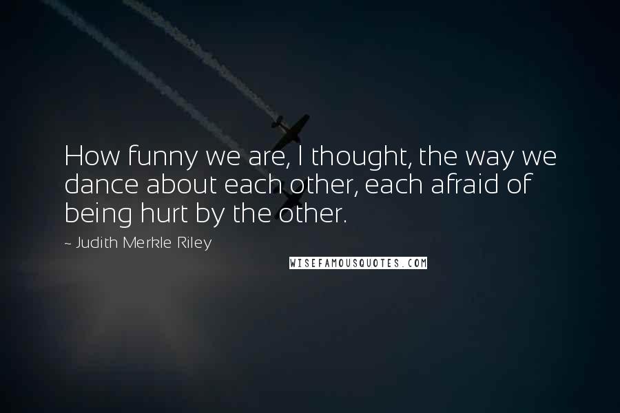 Judith Merkle Riley Quotes: How funny we are, I thought, the way we dance about each other, each afraid of being hurt by the other.