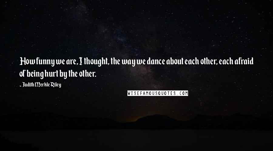 Judith Merkle Riley Quotes: How funny we are, I thought, the way we dance about each other, each afraid of being hurt by the other.