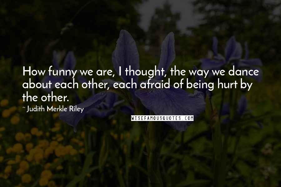 Judith Merkle Riley Quotes: How funny we are, I thought, the way we dance about each other, each afraid of being hurt by the other.