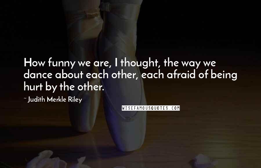 Judith Merkle Riley Quotes: How funny we are, I thought, the way we dance about each other, each afraid of being hurt by the other.