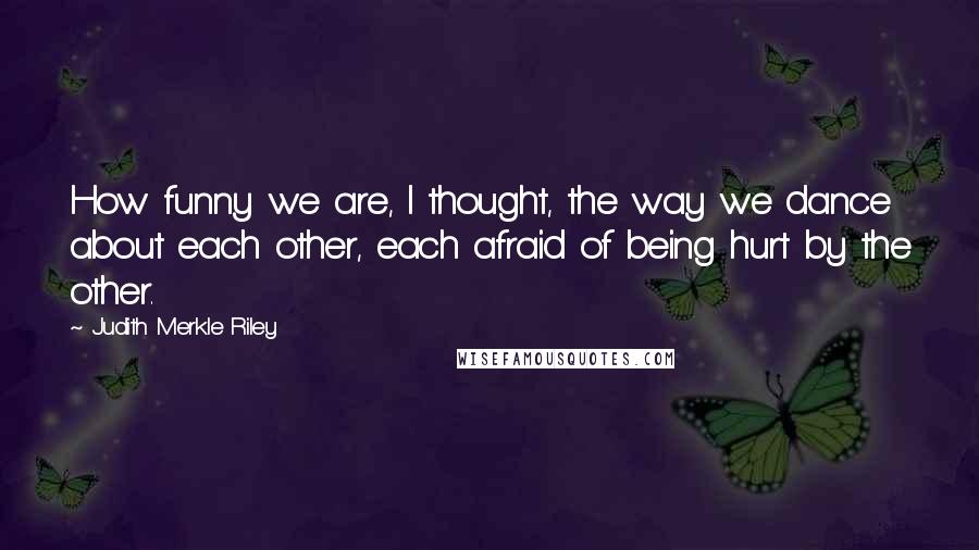 Judith Merkle Riley Quotes: How funny we are, I thought, the way we dance about each other, each afraid of being hurt by the other.
