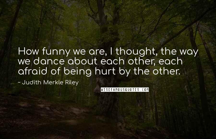 Judith Merkle Riley Quotes: How funny we are, I thought, the way we dance about each other, each afraid of being hurt by the other.