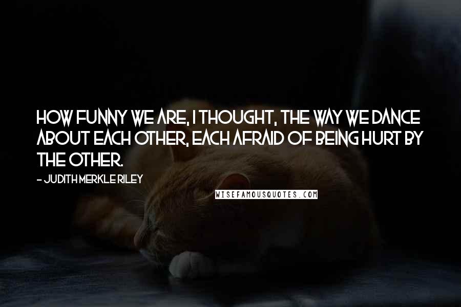Judith Merkle Riley Quotes: How funny we are, I thought, the way we dance about each other, each afraid of being hurt by the other.