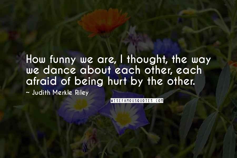 Judith Merkle Riley Quotes: How funny we are, I thought, the way we dance about each other, each afraid of being hurt by the other.