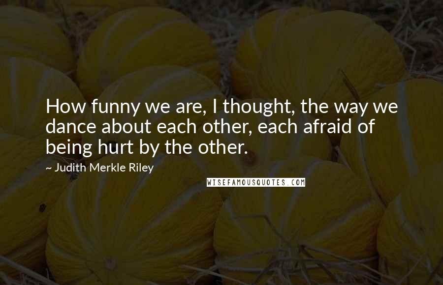 Judith Merkle Riley Quotes: How funny we are, I thought, the way we dance about each other, each afraid of being hurt by the other.