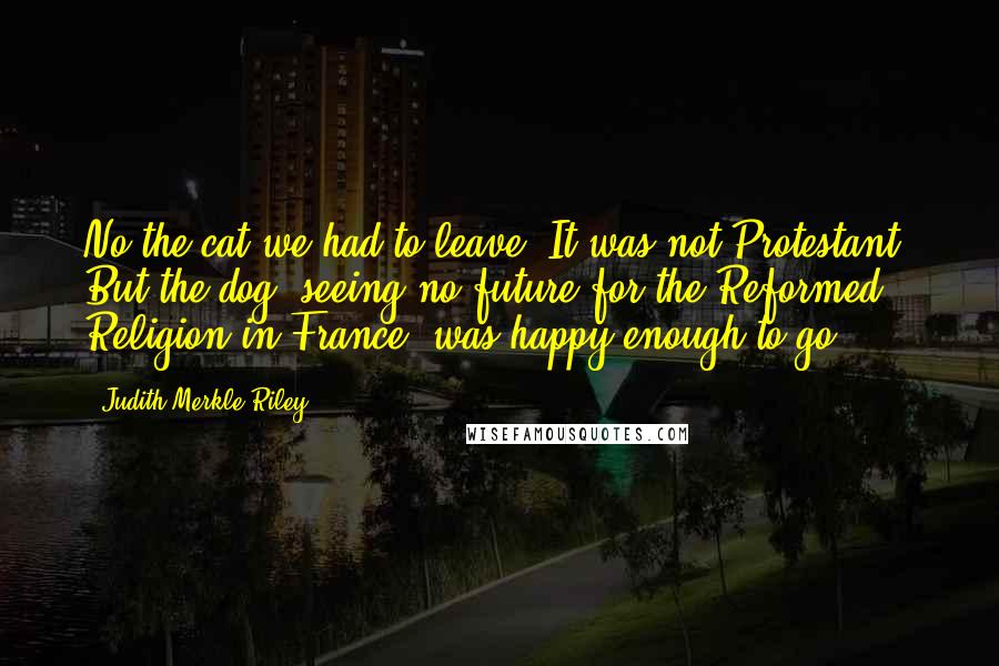 Judith Merkle Riley Quotes: No the cat we had to leave. It was not Protestant. But the dog, seeing no future for the Reformed Religion in France, was happy enough to go.