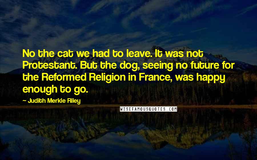 Judith Merkle Riley Quotes: No the cat we had to leave. It was not Protestant. But the dog, seeing no future for the Reformed Religion in France, was happy enough to go.