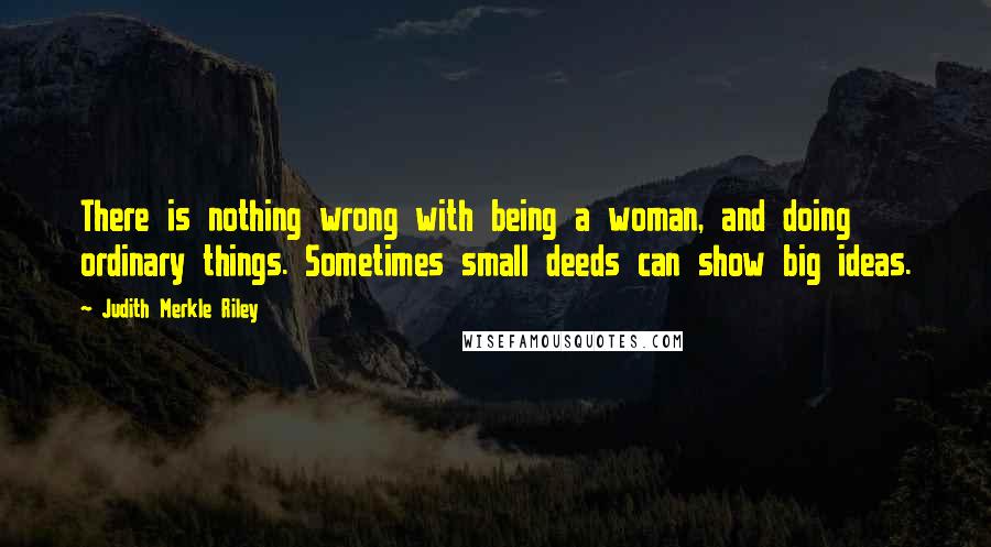 Judith Merkle Riley Quotes: There is nothing wrong with being a woman, and doing ordinary things. Sometimes small deeds can show big ideas.