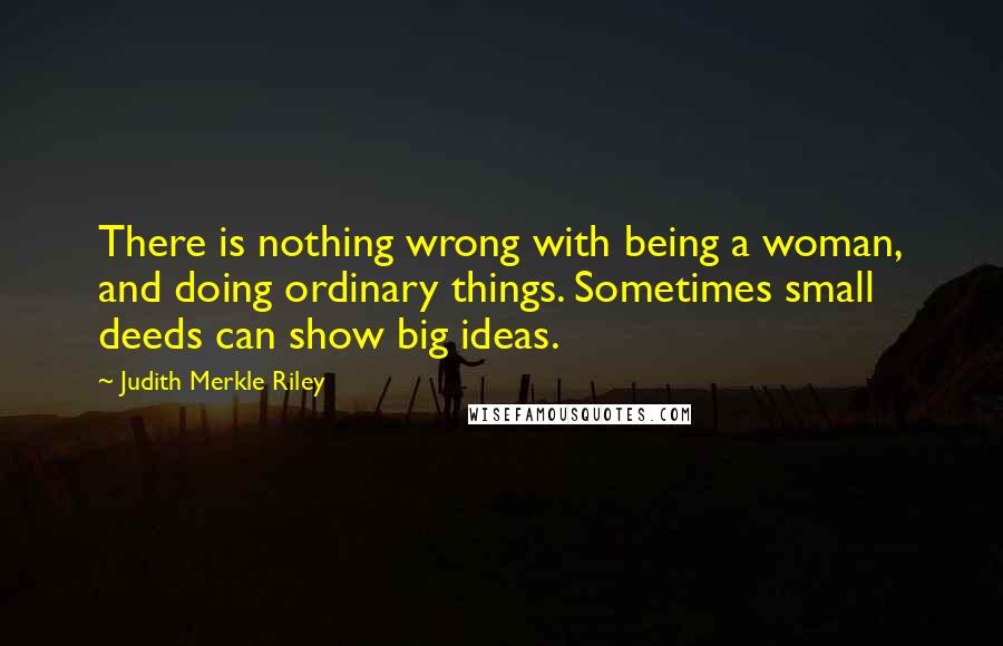 Judith Merkle Riley Quotes: There is nothing wrong with being a woman, and doing ordinary things. Sometimes small deeds can show big ideas.