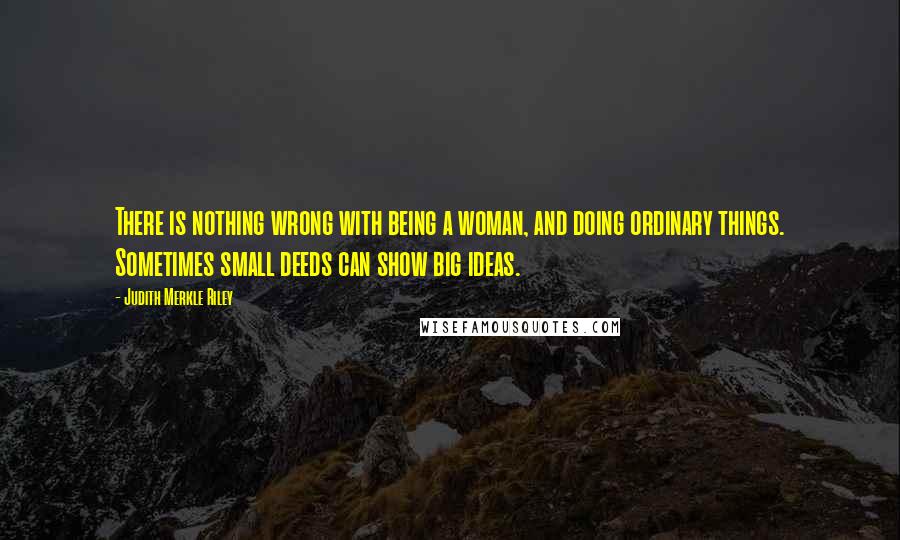 Judith Merkle Riley Quotes: There is nothing wrong with being a woman, and doing ordinary things. Sometimes small deeds can show big ideas.