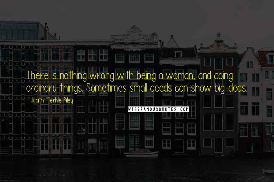 Judith Merkle Riley Quotes: There is nothing wrong with being a woman, and doing ordinary things. Sometimes small deeds can show big ideas.
