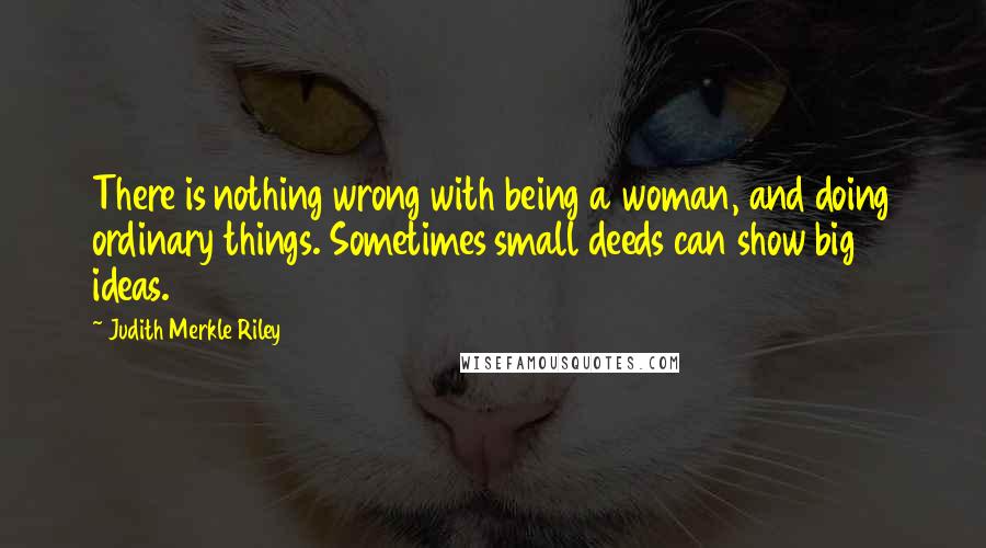Judith Merkle Riley Quotes: There is nothing wrong with being a woman, and doing ordinary things. Sometimes small deeds can show big ideas.