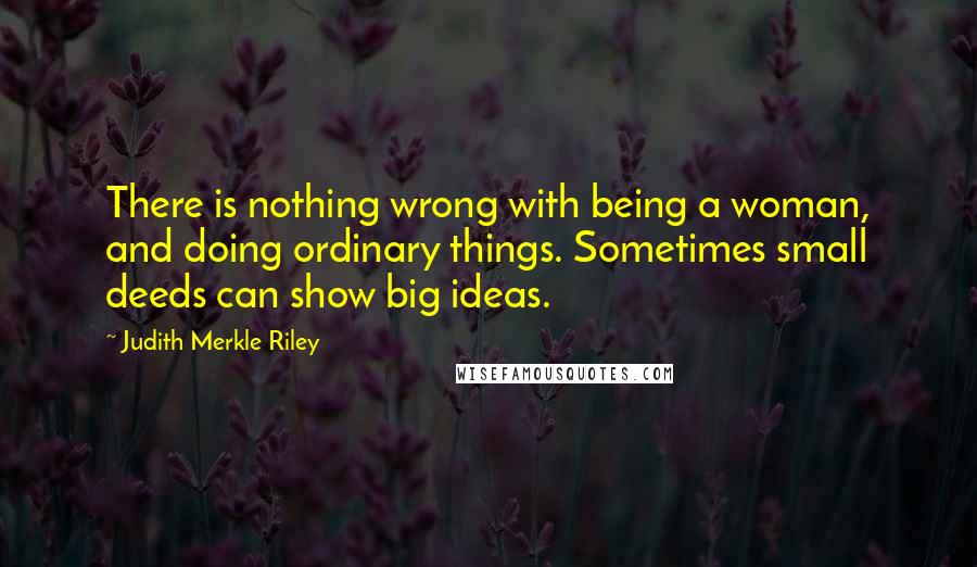 Judith Merkle Riley Quotes: There is nothing wrong with being a woman, and doing ordinary things. Sometimes small deeds can show big ideas.