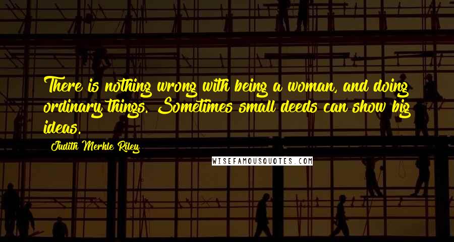 Judith Merkle Riley Quotes: There is nothing wrong with being a woman, and doing ordinary things. Sometimes small deeds can show big ideas.