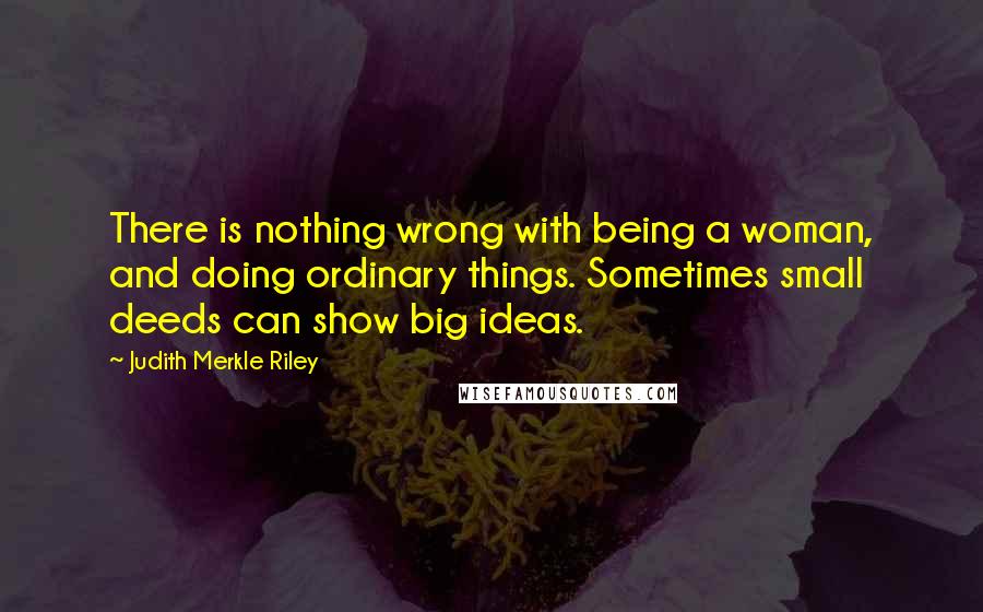 Judith Merkle Riley Quotes: There is nothing wrong with being a woman, and doing ordinary things. Sometimes small deeds can show big ideas.