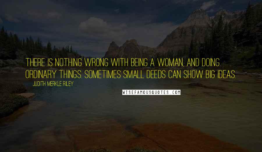 Judith Merkle Riley Quotes: There is nothing wrong with being a woman, and doing ordinary things. Sometimes small deeds can show big ideas.