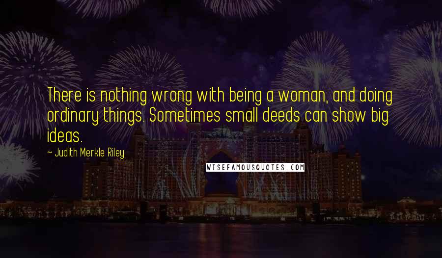 Judith Merkle Riley Quotes: There is nothing wrong with being a woman, and doing ordinary things. Sometimes small deeds can show big ideas.