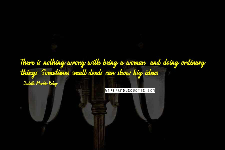 Judith Merkle Riley Quotes: There is nothing wrong with being a woman, and doing ordinary things. Sometimes small deeds can show big ideas.