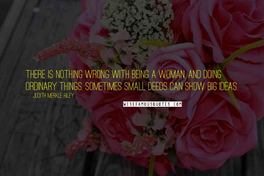 Judith Merkle Riley Quotes: There is nothing wrong with being a woman, and doing ordinary things. Sometimes small deeds can show big ideas.