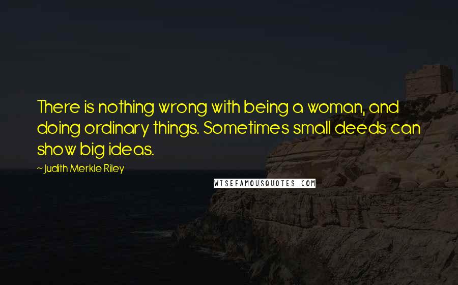 Judith Merkle Riley Quotes: There is nothing wrong with being a woman, and doing ordinary things. Sometimes small deeds can show big ideas.