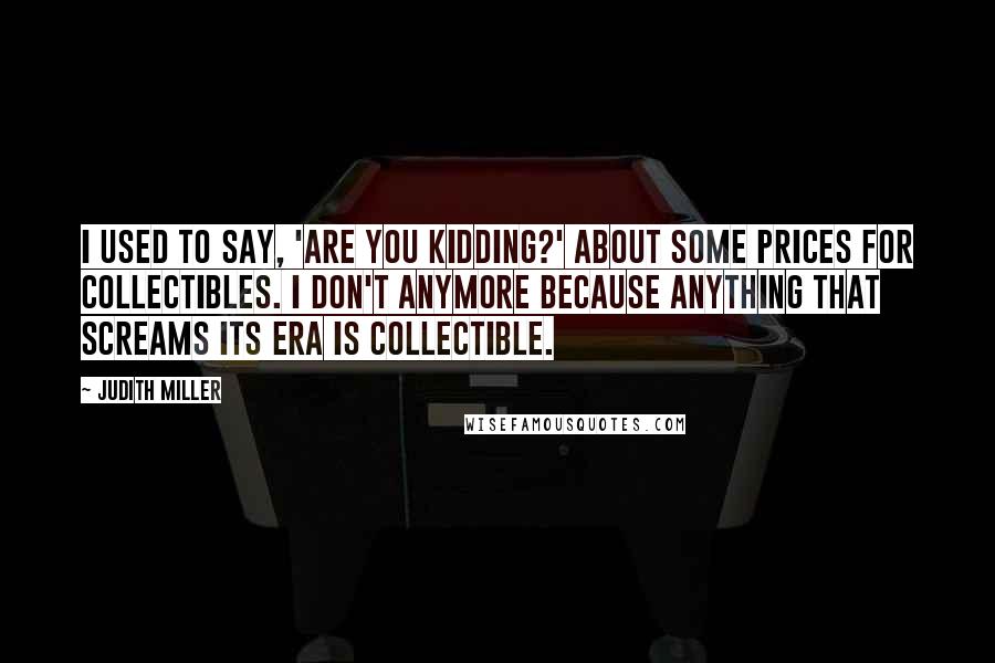 Judith Miller Quotes: I used to say, 'Are you kidding?' about some prices for collectibles. I don't anymore because anything that screams its era is collectible.