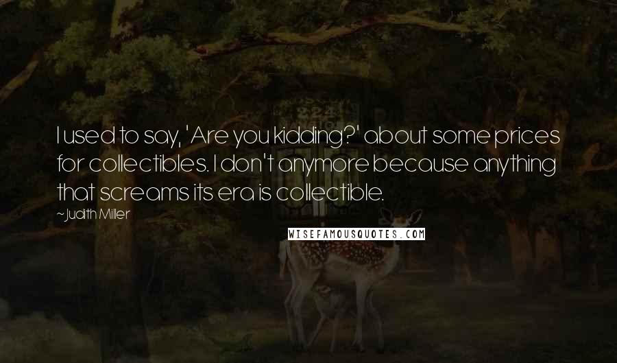 Judith Miller Quotes: I used to say, 'Are you kidding?' about some prices for collectibles. I don't anymore because anything that screams its era is collectible.