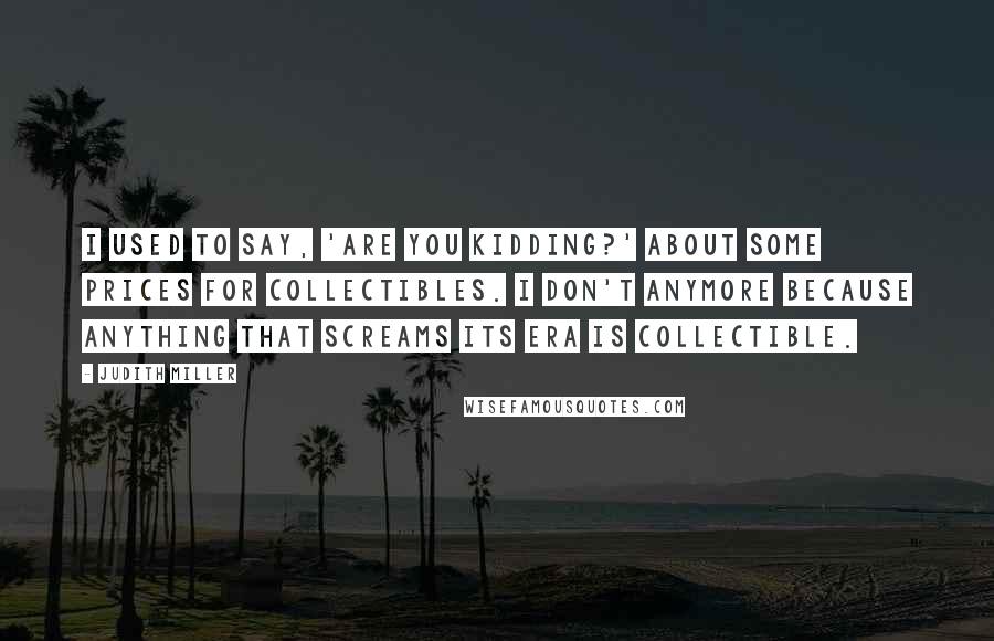Judith Miller Quotes: I used to say, 'Are you kidding?' about some prices for collectibles. I don't anymore because anything that screams its era is collectible.