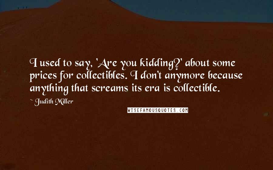 Judith Miller Quotes: I used to say, 'Are you kidding?' about some prices for collectibles. I don't anymore because anything that screams its era is collectible.